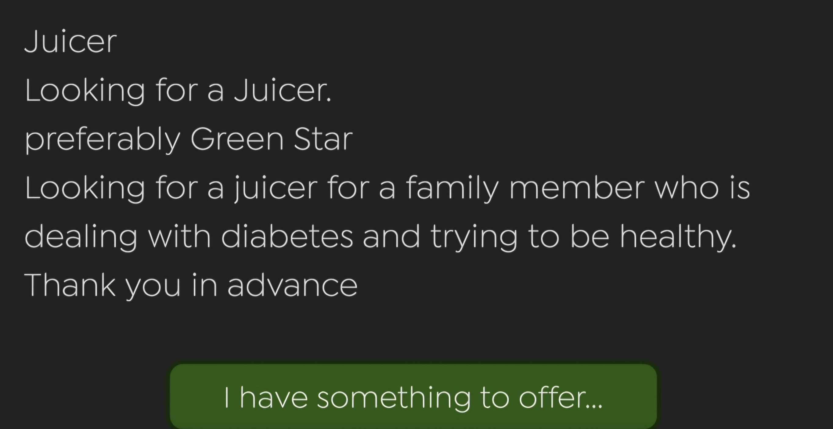 screenshot - Juicer Looking for a Juicer. preferably Green Star Looking for a juicer for a family member who is dealing with diabetes and trying to be healthy. Thank you in advance I have something to offer...